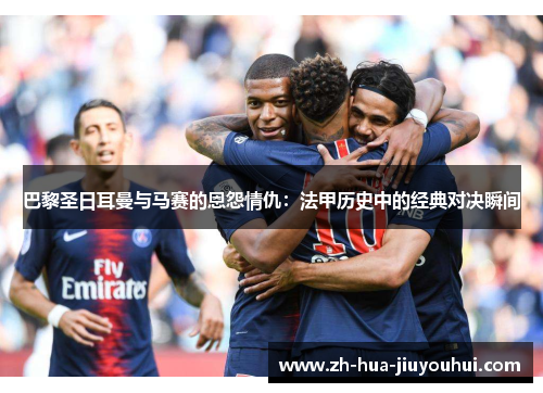 巴黎圣日耳曼与马赛的恩怨情仇：法甲历史中的经典对决瞬间