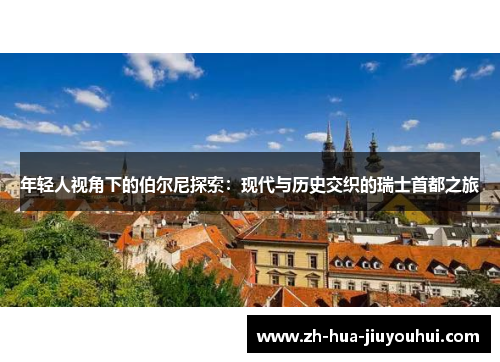 年轻人视角下的伯尔尼探索：现代与历史交织的瑞士首都之旅