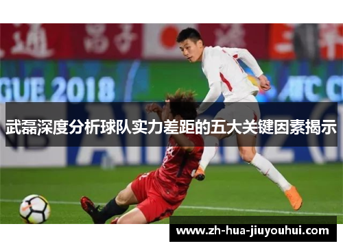 武磊深度分析球队实力差距的五大关键因素揭示