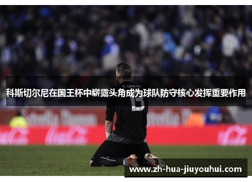 科斯切尔尼在国王杯中崭露头角成为球队防守核心发挥重要作用