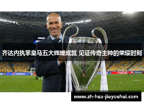 齐达内执掌皇马五大辉煌成就 见证传奇主帅的荣耀时刻